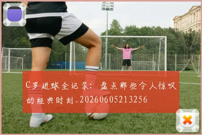 C罗进球全记录：盘点那些令人惊叹的经典时刻_20260605213256