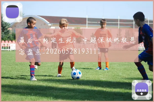 最后一轮定生死：中超保级终极悬念盘点_20260528193111