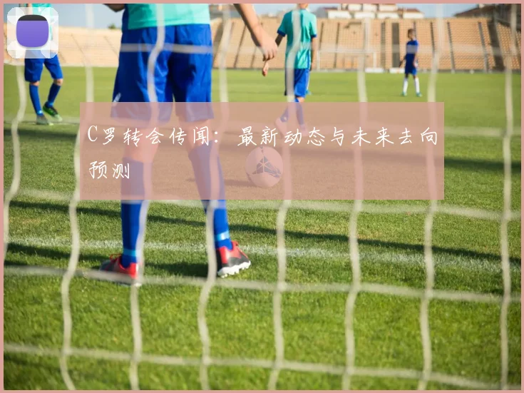 C罗转会传闻：最新动态与未来去向预测