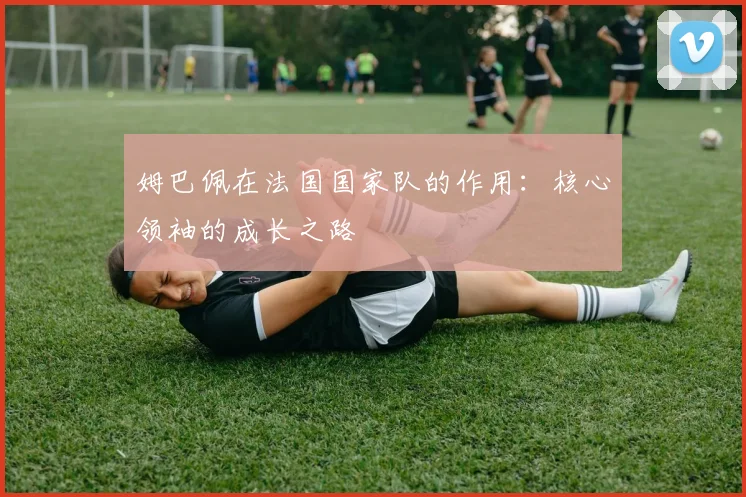 姆巴佩在法国国家队的作用：核心领袖的成长之路
