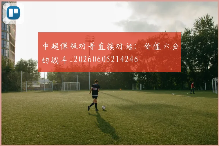 中超保级对手直接对话：价值六分的战斗_20260605214246