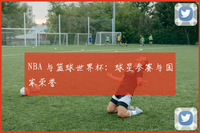 NBA 与篮球世界杯：球星参赛与国家荣誉