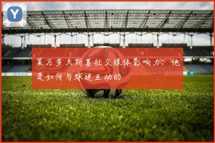 莱万多夫斯基社交媒体影响力：他是如何与球迷互动的