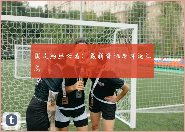 国足粉丝必看：最新资讯与评论汇总