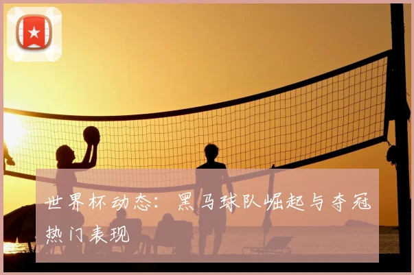世界杯动态：黑马球队崛起与夺冠热门表现