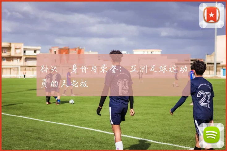 孙兴慜身价与荣誉：亚洲足球运动员的天花板