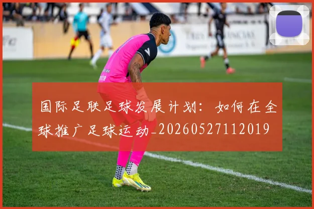 国际足联足球发展计划:如何在全球推广足球运动_20260527112019