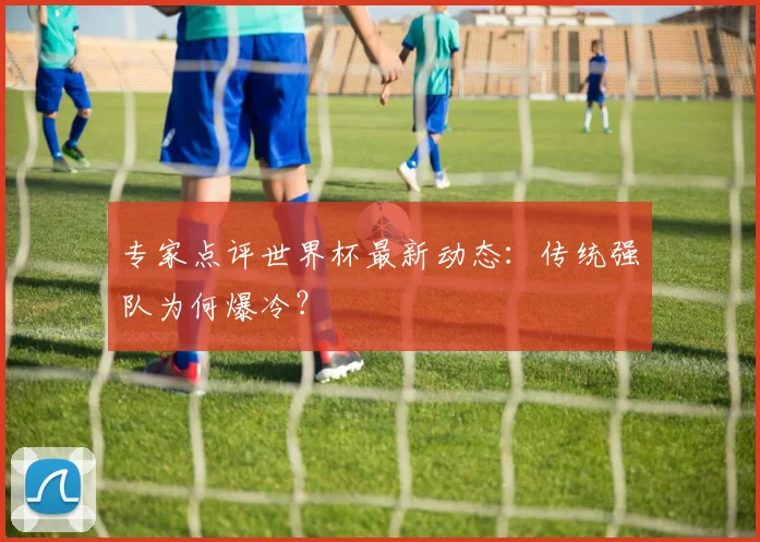 专家点评世界杯最新动态：传统强队为何爆冷？