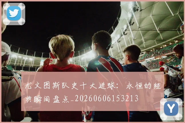 尤文图斯队史十大进球：永恒的经典瞬间盘点_20260606153213