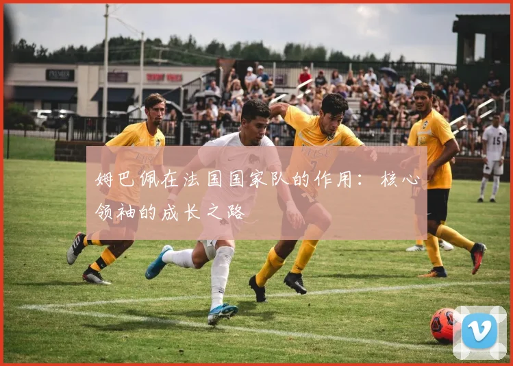 姆巴佩在法国国家队的作用：核心领袖的成长之路