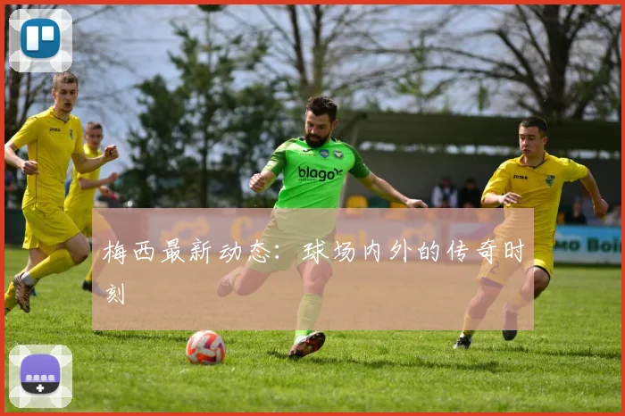 梅西最新动态：球场内外的传奇时刻