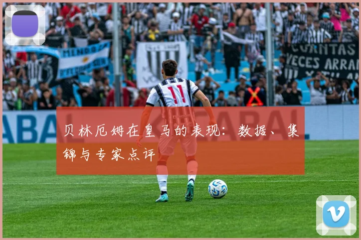 贝林厄姆在皇马的表现：数据、集锦与专家点评