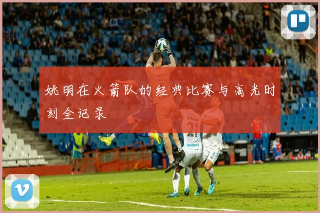 姚明在火箭队的经典比赛与高光时刻全记录