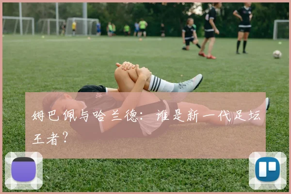姆巴佩与哈兰德：谁是新一代足坛王者？