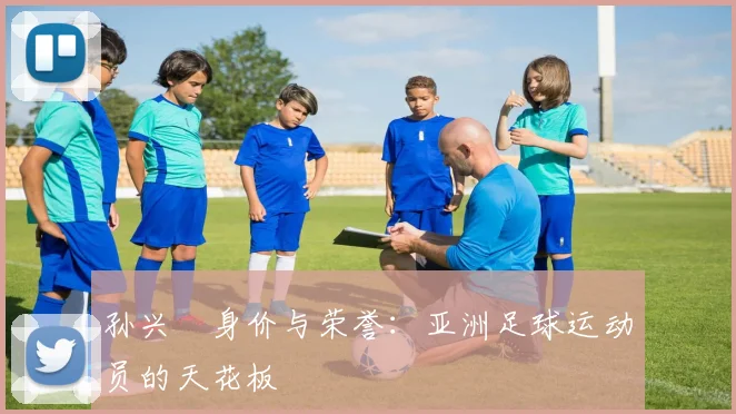 孙兴慜身价与荣誉：亚洲足球运动员的天花板