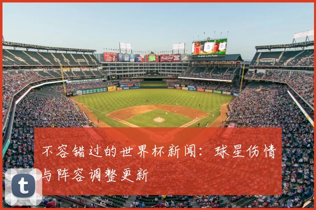 不容错过的世界杯新闻：球星伤情与阵容调整更新