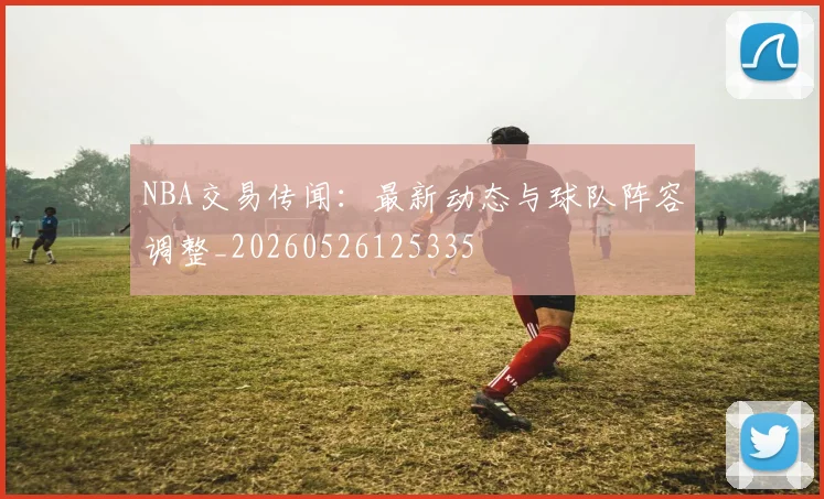 NBA交易传闻：最新动态与球队阵容调整_20260526125335