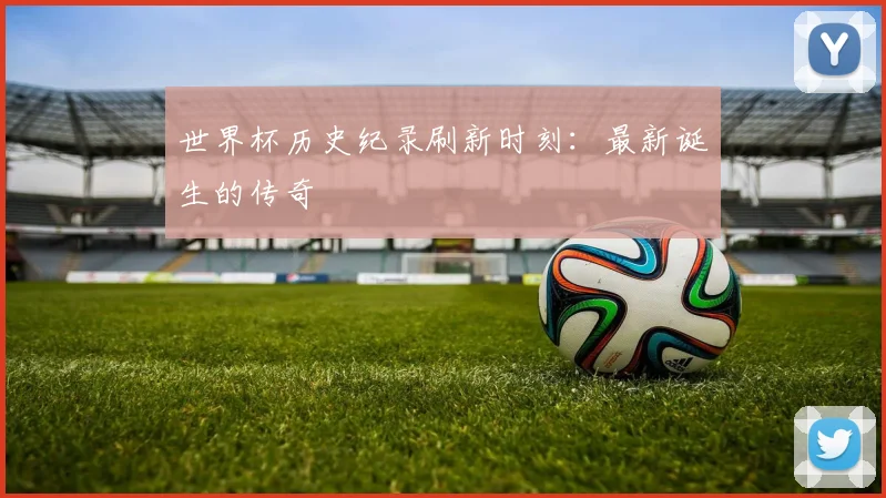 世界杯历史纪录刷新时刻：最新诞生的传奇
