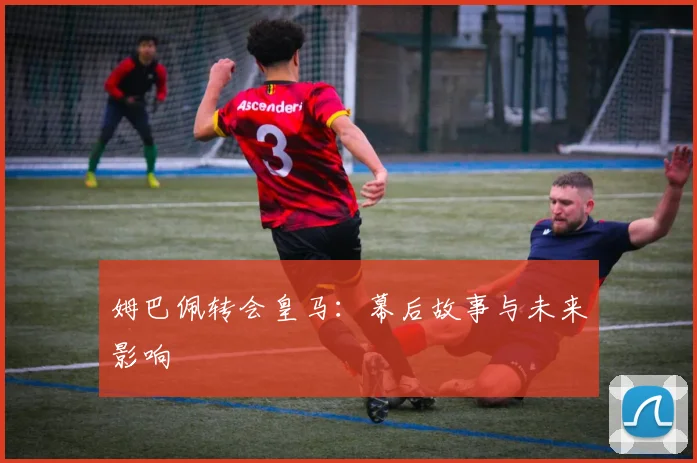 姆巴佩转会皇马：幕后故事与未来影响