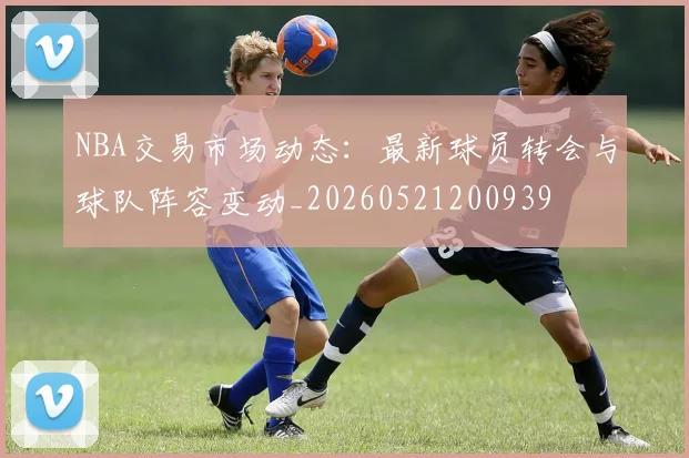 NBA交易市场动态：最新球员转会与球队阵容变动_20260521200939