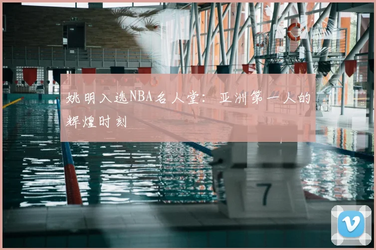 姚明入选NBA名人堂：亚洲第一人的辉煌时刻